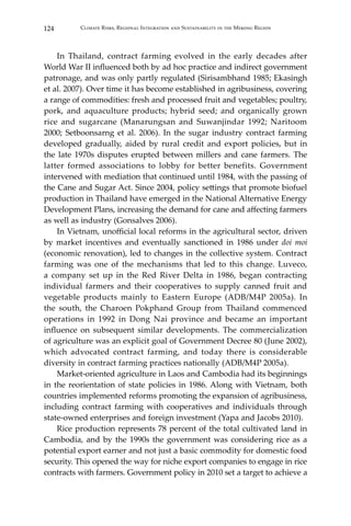 124 Climate Risks, Regional Integration and Sustainability in the Mekong Region
	 In Thailand, contract farming evolved in the early decades after
World War II influenced both by ad hoc practice and indirect government
patronage, and was only partly regulated (Sirisambhand 1985; Ekasingh
et al. 2007). Over time it has become established in agribusiness, covering
a range of commodities: fresh and processed fruit and vegetables; poultry,
pork, and aquaculture products; hybrid seed; and organically grown
rice and sugarcane (Manarungsan and Suwanjindar 1992; Naritoom
2000; Setboonsarng et al. 2006). In the sugar industry contract farming
developed gradually, aided by rural credit and export policies, but in
the late 1970s disputes erupted between millers and cane farmers. The
latter formed associations to lobby for better benefits. Government
intervened with mediation that continued until 1984, with the passing of
the Cane and Sugar Act. Since 2004, policy settings that promote biofuel
production in Thailand have emerged in the National Alternative Energy
Development Plans, increasing the demand for cane and affecting farmers
as well as industry (Gonsalves 2006).
	 In Vietnam, unofficial local reforms in the agricultural sector, driven
by market incentives and eventually sanctioned in 1986 under doi moi
(economic renovation), led to changes in the collective system. Contract
farming was one of the mechanisms that led to this change. Luveco,
a company set up in the Red River Delta in 1986, began contracting
individual farmers and their cooperatives to supply canned fruit and
vegetable products mainly to Eastern Europe (ADB/M4P 2005a). In
the south, the Charoen Pokphand Group from Thailand commenced
operations in 1992 in Dong Nai province and became an important
influence on subsequent similar developments. The commercialization
of agriculture was an explicit goal of Government Decree 80 (June 2002),
which advocated contract farming, and today there is considerable
diversity in contract farming practices nationally (ADB/M4P 2005a).
	 Market-oriented agriculture in Laos and Cambodia had its beginnings
in the reorientation of state policies in 1986. Along with Vietnam, both
countries implemented reforms promoting the expansion of agribusiness,
including contract farming with cooperatives and individuals through
state-owned enterprises and foreign investment (Yapa and Jacobs 2010).
	 Rice production represents 78 percent of the total cultivated land in
Cambodia, and by the 1990s the government was considering rice as a
potential export earner and not just a basic commodity for domestic food
security. This opened the way for niche export companies to engage in rice
contracts with farmers. Government policy in 2010 set a target to achieve a
 