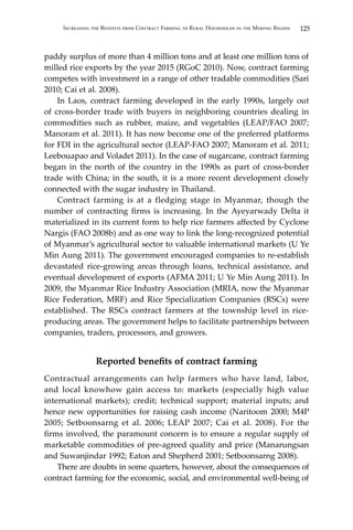 125Increasing the Benefits from Contract Farming to Rural Households in the Mekong Region
paddy surplus of more than 4 million tons and at least one million tons of
milled rice exports by the year 2015 (RGoC 2010). Now, contract farming
competes with investment in a range of other tradable commodities (Sari
2010; Cai et al. 2008).
	 In Laos, contract farming developed in the early 1990s, largely out
of cross-border trade with buyers in neighboring countries dealing in
commodities such as rubber, maize, and vegetables (LEAP/FAO 2007;
Manoram et al. 2011). It has now become one of the preferred platforms
for FDI in the agricultural sector (LEAP-FAO 2007; Manoram et al. 2011;
Leebouapao and Voladet 2011). In the case of sugarcane, contract farming
began in the north of the country in the 1990s as part of cross-border
trade with China; in the south, it is a more recent development closely
connected with the sugar industry in Thailand.
	 Contract farming is at a fledging stage in Myanmar, though the
number of contracting firms is increasing. In the Ayeyarwady Delta it
materialized in its current form to help rice farmers affected by Cyclone
Nargis (FAO 2008b) and as one way to link the long-recognized potential
of Myanmar’s agricultural sector to valuable international markets (U Ye
Min Aung 2011). The government encouraged companies to re-establish
devastated rice-growing areas through loans, technical assistance, and
eventual development of exports (AFMA 2011; U Ye Min Aung 2011). In
2009, the Myanmar Rice Industry Association (MRIA, now the Myanmar
Rice Federation, MRF) and Rice Specialization Companies (RSCs) were
established. The RSCs contract farmers at the township level in rice-
producing areas. The government helps to facilitate partnerships between
companies, traders, processors, and growers.
Reported benefits of contract farming
Contractual arrangements can help farmers who have land, labor,
and local knowhow gain access to: markets (especially high value
international markets); credit; technical support; material inputs; and
hence new opportunities for raising cash income (Naritoom 2000; M4P
2005; Setboonsarng et al. 2006; LEAP 2007; Cai et al. 2008). For the
firms involved, the paramount concern is to ensure a regular supply of
marketable commodities of pre-agreed quality and price (Manarungsan
and Suwanjindar 1992; Eaton and Shepherd 2001; Setboonsarng 2008).
	 There are doubts in some quarters, however, about the consequences of
contract farming for the economic, social, and environmental well-being of
 