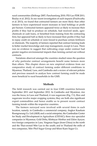 126 Climate Risks, Regional Integration and Sustainability in the Mekong Region
rural communities (Delforge 2007; Panchamlong 2010; PEI-Lao PDR 2011;
Boulay et al. 2012). In our recent investigation of such impacts (Prachvuthy
et al. 2013), we found that contracted farmers are more likely than other
farmers to have experienced recent increases in land holdings or profit
per hectare. Contracted farmers appeared twice as likely to increase their
profits if they had to produce on schedule, had received seeds, agro-
chemicals or cash loans, or benefited from training from the contracting
firm; but appeared half as likely to have increased their profits if they had
to repay credit on schedule or were forced to purchase certain fertilizers
or chemicals. The majority of farmers reported that contract farming leads
to better market knowledge and crop management, except in Laos. There
was no evidence to suggest that cultivating crops under contract had
greater negative environmental impacts than farming carried out without
contracts.
	 Variations observed amongst the countries studied raises the question
of why particular contract arrangements benefit some farmers more
than others. This chapter draws on new empirical evidence from our
comparative study of contract farming under different conditions in
Myanmar, Thailand, Laos, and Cambodia and a review of relevant policies
and previous research to analyze how contract farming could be made
more beneficial to rural households in the GMS.
Methods
The field research was carried out in four GMS countries between
September 2011 and September 2012. In Cambodia and Myanmar, rice
was the focus; in Laos and Thailand, it was sugarcane (Fig. 7.1). Rice and
sugarcane involve major cropping systems; they are both also significant
export commodities and hence enable us to present recent contract
farming trends within the respective countries.
	 The farmers surveyed were involved with several firms in each
location, namely: in Cambodia a commercial company, Angkor Kasekam
Roongroeung Co. Ltd (AKR) and a social enterprise, the Cambodian Center
for Study and Development in Agriculture (CEDAC); three rice specialist
companies in Myanmar, Gold Delta, Khittayar Hinthar and Zalon Ayeyar;
two foreign companies in Laos, Yingmao Sugar (from China) in the north
and the Thai-owned Mitr Lao in the south; and in Thailand the mills of
two companies, Mitr Phol Sugar Group and Khon Kaen Sugar Co.
 