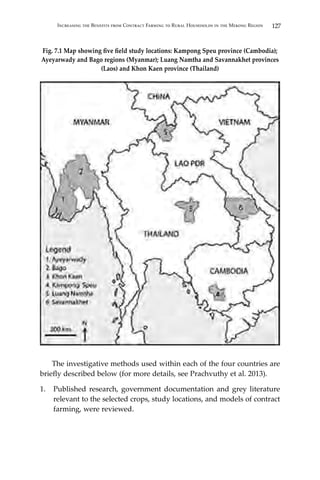 127Increasing the Benefits from Contract Farming to Rural Households in the Mekong Region
Fig. 7.1 Map showing five field study locations: Kampong Speu province (Cambodia);
Ayeyarwady and Bago regions (Myanmar); Luang Namtha and Savannakhet provinces
(Laos) and Khon Kaen province (Thailand)
	 The investigative methods used within each of the four countries are
briefly described below (for more details, see Prachvuthy et al. 2013).
1.	 Published research, government documentation and grey literature
relevant to the selected crops, study locations, and models of contract
farming, were reviewed.
 