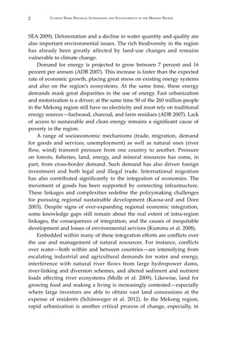 2 Climate Risks, Regional Integration and Sustainability in the Mekong Region
SEA 2009). Deforestation and a decline in water quantity and quality are
also important environmental issues. The rich biodiversity in the region
has already been greatly affected by land-use changes and remains
vulnerable to climate change.
	 Demand for energy is projected to grow between 7 percent and 16
percent per annum (ADB 2007). This increase is faster than the expected
rate of economic growth, placing great stress on existing energy systems
and also on the region’s ecosystems. At the same time, these energy
demands mask great disparities in the use of energy. Fast urbanization
and motorization is a driver; at the same time 50 of the 260 million people
in the Mekong region still have no electricity and must rely on traditional
energy sources—fuelwood, charcoal, and farm residues (ADB 2007). Lack
of access to sustainable and clean energy remains a significant cause of
poverty in the region.
	 A range of socioeconomic mechanisms (trade, migration, demand
for goods and services, unemployment) as well as natural ones (river
flow, wind) transmit pressure from one country to another. Pressure
on forests, fisheries, land, energy, and mineral resources has come, in
part, from cross-border demand. Such demand has also driven foreign
investment and both legal and illegal trade. International migration
has also contributed significantly to the integration of economies. The
movement of goods has been supported by connecting infrastructure.
These linkages and complexities redefine the policymaking challenges
for pursuing regional sustainable development (Kaosa-ard and Dore
2003). Despite signs of ever-expanding regional economic integration,
some knowledge gaps still remain about the real extent of intra-region
linkages, the consequences of integration, and the causes of inequitable
development and losses of environmental services (Kummu et al. 2008).
	 Embedded within many of these integration efforts are conflicts over
the use and management of natural resources. For instance, conflicts
over water—both within and between countries—are intensifying from
escalating industrial and agricultural demands for water and energy,
interference with natural river flows from large hydropower dams,
river-linking and diversion schemes, and altered sediment and nutrient
loads affecting river ecosystems (Molle et al. 2009). Likewise, land for
growing food and making a living is increasingly contested—especially
where large investors are able to obtain vast land concessions at the
expense of residents (Schönweger et al. 2012). In the Mekong region,
rapid urbanization is another critical process of change, especially, in
 