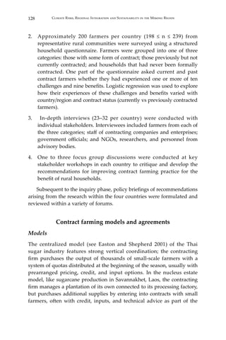 128 Climate Risks, Regional Integration and Sustainability in the Mekong Region
2.	 Approximately 200 farmers per country (198 ≤ n ≤ 239) from
representative rural communities were surveyed using a structured
household questionnaire. Farmers were grouped into one of three
categories: those with some form of contract; those previously but not
currently contracted; and households that had never been formally
contracted. One part of the questionnaire asked current and past
contract farmers whether they had experienced one or more of ten
challenges and nine benefits. Logistic regression was used to explore
how their experiences of these challenges and benefits varied with
country/region and contract status (currently vs previously contracted
farmers).
3.	 In-depth interviews (23–32 per country) were conducted with
individual stakeholders. Interviewees included farmers from each of
the three categories; staff of contracting companies and enterprises;
government officials; and NGOs, researchers, and personnel from
advisory bodies.
4.	 One to three focus group discussions were conducted at key
stakeholder workshops in each country to critique and develop the
recommendations for improving contract farming practice for the
benefit of rural households.
	 Subsequent to the inquiry phase, policy briefings of recommendations
arising from the research within the four countries were formulated and
reviewed within a variety of forums.
Contract farming models and agreements
Models
The centralized model (see Easton and Shepherd 2001) of the Thai
sugar industry features strong vertical coordination; the contracting
firm purchases the output of thousands of small-scale farmers with a
system of quotas distributed at the beginning of the season, usually with
prearranged pricing, credit, and input options. In the nucleus estate
model, like sugarcane production in Savannakhet, Laos, the contracting
firm manages a plantation of its own connected to its processing factory,
but purchases additional supplies by entering into contracts with small
farmers, often with credit, inputs, and technical advice as part of the
 