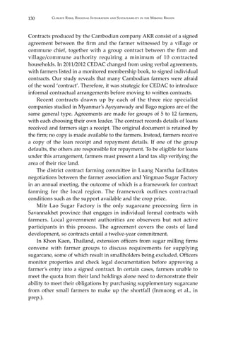 130 Climate Risks, Regional Integration and Sustainability in the Mekong Region
Contracts produced by the Cambodian company AKR consist of a signed
agreement between the firm and the farmer witnessed by a village or
commune chief, together with a group contract between the firm and
village/commune authority requiring a minimum of 10 contracted
households. In 2011/2012 CEDAC changed from using verbal agreements,
with farmers listed in a monitored membership book, to signed individual
contracts. Our study reveals that many Cambodian farmers were afraid
of the word ‘contract’. Therefore, it was strategic for CEDAC to introduce
informal contractual arrangements before moving to written contracts.
	 Recent contracts drawn up by each of the three rice specialist
companies studied in Myanmar’s Ayeyarwady and Bago regions are of the
same general type. Agreements are made for groups of 5 to 12 farmers,
with each choosing their own leader. The contract records details of loans
received and farmers sign a receipt. The original document is retained by
the firm; no copy is made available to the farmers. Instead, farmers receive
a copy of the loan receipt and repayment details. If one of the group
defaults, the others are responsible for repayment. To be eligible for loans
under this arrangement, farmers must present a land tax slip verifying the
area of their rice land.
	 The district contract farming committee in Luang Namtha facilitates
negotiations between the farmer association and Yingmao Sugar Factory
in an annual meeting, the outcome of which is a framework for contract
farming for the local region. The framework outlines contractual
conditions such as the support available and the crop price.
	 Mitr Lao Sugar Factory is the only sugarcane processing firm in
Savannakhet province that engages in individual formal contracts with
farmers. Local government authorities are observers but not active
participants in this process. The agreement covers the costs of land
development, so contracts entail a twelve-year commitment.
	 In Khon Kaen, Thailand, extension officers from sugar milling firms
convene with farmer groups to discuss requirements for supplying
sugarcane, some of which result in smallholders being excluded. Officers
monitor properties and check legal documentation before approving a
farmer’s entry into a signed contract. In certain cases, farmers unable to
meet the quota from their land holdings alone need to demonstrate their
ability to meet their obligations by purchasing supplementary sugarcane
from other small farmers to make up the shortfall (Inmuong et al., in
prep.).
 