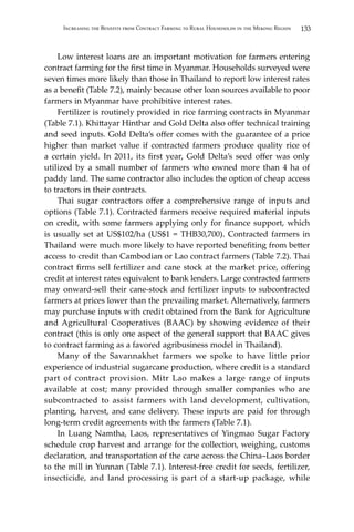133Increasing the Benefits from Contract Farming to Rural Households in the Mekong Region
	 Low interest loans are an important motivation for farmers entering
contract farming for the first time in Myanmar. Households surveyed were
seven times more likely than those in Thailand to report low interest rates
as a benefit (Table 7.2), mainly because other loan sources available to poor
farmers in Myanmar have prohibitive interest rates.
	 Fertilizer is routinely provided in rice farming contracts in Myanmar
(Table 7.1). Khittayar Hinthar and Gold Delta also offer technical training
and seed inputs. Gold Delta’s offer comes with the guarantee of a price
higher than market value if contracted farmers produce quality rice of
a certain yield. In 2011, its first year, Gold Delta’s seed offer was only
utilized by a small number of farmers who owned more than 4 ha of
paddy land. The same contractor also includes the option of cheap access
to tractors in their contracts.
	 Thai sugar contractors offer a comprehensive range of inputs and
options (Table 7.1). Contracted farmers receive required material inputs
on credit, with some farmers applying only for finance support, which
is usually set at US$102/ha (US$1 = THB30,700). Contracted farmers in
Thailand were much more likely to have reported benefiting from better
access to credit than Cambodian or Lao contract farmers (Table 7.2). Thai
contract firms sell fertilizer and cane stock at the market price, offering
credit at interest rates equivalent to bank lenders. Large contracted farmers
may onward-sell their cane-stock and fertilizer inputs to subcontracted
farmers at prices lower than the prevailing market. Alternatively, farmers
may purchase inputs with credit obtained from the Bank for Agriculture
and Agricultural Cooperatives (BAAC) by showing evidence of their
contract (this is only one aspect of the general support that BAAC gives
to contract farming as a favored agribusiness model in Thailand).
	 Many of the Savannakhet farmers we spoke to have little prior
experience of industrial sugarcane production, where credit is a standard
part of contract provision. Mitr Lao makes a large range of inputs
available at cost; many provided through smaller companies who are
subcontracted to assist farmers with land development, cultivation,
planting, harvest, and cane delivery. These inputs are paid for through
long-term credit agreements with the farmers (Table 7.1).
	 In Luang Namtha, Laos, representatives of Yingmao Sugar Factory
schedule crop harvest and arrange for the collection, weighing, customs
declaration, and transportation of the cane across the China–Laos border
to the mill in Yunnan (Table 7.1). Interest-free credit for seeds, fertilizer,
insecticide, and land processing is part of a start-up package, while
 