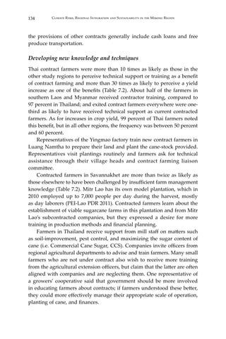 134 Climate Risks, Regional Integration and Sustainability in the Mekong Region
the provisions of other contracts generally include cash loans and free
produce transportation.
Developing new knowledge and techniques
Thai contract farmers were more than 10 times as likely as those in the
other study regions to perceive technical support or training as a benefit
of contract farming and more than 30 times as likely to perceive a yield
increase as one of the benefits (Table 7.2). About half of the farmers in
southern Laos and Myanmar received contractor training, compared to
97 percent in Thailand; and exited contract farmers everywhere were one-
third as likely to have received technical support as current contracted
farmers. As for increases in crop yield, 99 percent of Thai farmers noted
this benefit, but in all other regions, the frequency was between 50 percent
and 60 percent.
	 Representatives of the Yingmao factory train new contract farmers in
Luang Namtha to prepare their land and plant the cane-stock provided.
Representatives visit plantings routinely and farmers ask for technical
assistance through their village heads and contract farming liaison
committee.
	 Contracted farmers in Savannakhet are more than twice as likely as
those elsewhere to have been challenged by insufficient farm management
knowledge (Table 7.2). Mitr Lao has its own model plantation, which in
2010 employed up to 7,000 people per day during the harvest, mostly
as day laborers (PEI-Lao PDR 2011). Contracted farmers learn about the
establishment of viable sugarcane farms in this plantation and from Mitr
Lao’s subcontracted companies, but they expressed a desire for more
training in production methods and financial planning.
	 Farmers in Thailand receive support from mill staff on matters such
as soil-improvement, pest control, and maximizing the sugar content of
cane (i.e. Commercial Cane Sugar, CCS). Companies invite officers from
regional agricultural departments to advise and train farmers. Many small
farmers who are not under contract also wish to receive more training
from the agricultural extension officers, but claim that the latter are often
aligned with companies and are neglecting them. One representative of
a growers’ cooperative said that government should be more involved
in educating farmers about contracts; if farmers understood these better,
they could more effectively manage their appropriate scale of operation,
planting of cane, and finances.
 