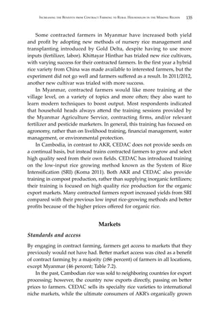 135Increasing the Benefits from Contract Farming to Rural Households in the Mekong Region
	 Some contracted farmers in Myanmar have increased both yield
and profit by adopting new methods of nursery rice management and
transplanting introduced by Gold Delta, despite having to use more
inputs (fertilizer, labor). Khittayar Hinthar has trialed new rice cultivars,
with varying success for their contracted farmers. In the first year a hybrid
rice variety from China was made available to interested farmers, but the
experiment did not go well and farmers suffered as a result. In 2011/2012,
another new cultivar was trialed with more success.
	 In Myanmar, contracted farmers would like more training at the
village level, on a variety of topics and more often; they also want to
learn modern techniques to boost output. Most respondents indicated
that household heads always attend the training sessions provided by
the Myanmar Agriculture Service, contracting firms, and/or relevant
fertilizer and pesticide marketers. In general, this training has focused on
agronomy, rather than on livelihood training, financial management, water
management, or environmental protection.
	 In Cambodia, in contrast to AKR, CEDAC does not provide seeds on
a continual basis, but instead trains contracted farmers to grow and select
high quality seed from their own fields. CEDAC has introduced training
on the low-input rice growing method known as the System of Rice
Intensification (SRI) (Koma 2011). Both AKR and CEDAC also provide
training in compost production, rather than supplying inorganic fertilizers;
their training is focused on high quality rice production for the organic
export markets. Many contracted farmers report increased yields from SRI
compared with their previous low input rice-growing methods and better
profits because of the higher prices offered for organic rice.
Markets
Standards and access
By engaging in contract farming, farmers get access to markets that they
previously would not have had. Better market access was cited as a benefit
of contract farming by a majority (≥86 percent) of farmers in all locations,
except Myanmar (46 percent; Table 7.2).
	 In the past, Cambodian rice was sold to neighboring countries for export
processing; however, the country now exports directly, passing on better
prices to farmers. CEDAC sells its specialty rice varieties to international
niche markets, while the ultimate consumers of AKR’s organically grown
 