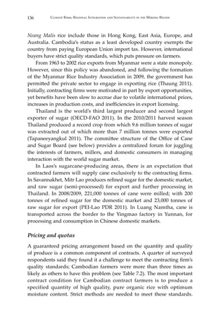 136 Climate Risks, Regional Integration and Sustainability in the Mekong Region
Neang Malis rice include those in Hong Kong, East Asia, Europe, and
Australia. Cambodia’s status as a least developed country exempts the
country from paying European Union import tax. However, international
buyers have strict quality standards, which puts pressure on farmers.
	 From 1963 to 2002 rice exports from Myanmar were a state monopoly.
However, since this policy was abandoned, and following the formation
of the Myanmar Rice Industry Association in 2009, the government has
permitted the private sector to engage in exporting rice (Thaung 2011).
Initially, contracting firms were motivated in part by export opportunities,
yet benefits have been slow to accrue due to volatile international prices,
increases in production costs, and inefficiencies in export licensing.
	 Thailand is the world’s third largest producer and second largest
exporter of sugar (OECD-FAO 2011). In the 2010/2011 harvest season
Thailand produced a record crop from which 9.6 million tonnes of sugar
was extracted out of which more than 7 million tonnes were exported
(Tapaneeyangkul 2011). The committee structure of the Office of Cane
and Sugar Board (see below) provides a centralized forum for juggling
the interests of farmers, millers, and domestic consumers in managing
interaction with the world sugar market.
	 In Laos’s sugarcane-producing areas, there is an expectation that
contracted farmers will supply cane exclusively to the contracting firms.
In Savannakhet, Mitr Lao produces refined sugar for the domestic market,
and raw sugar (semi-processed) for export and further processing in
Thailand. In 2008/2009, 221,000 tonnes of cane were milled; with 200
tonnes of refined sugar for the domestic market and 23,000 tonnes of
raw sugar for export (PEI-Lao PDR 2011). In Luang Namtha, cane is
transported across the border to the Yingmao factory in Yunnan, for
processing and consumption in Chinese domestic markets.
Pricing and quotas
A guaranteed pricing arrangement based on the quantity and quality
of produce is a common component of contracts. A quarter of surveyed
respondents said they found it a challenge to meet the contracting firm’s
quality standards; Cambodian farmers were more than three times as
likely as others to have this problem (see Table 7.2). The most important
contract condition for Cambodian contract farmers is to produce a
specified quantity of high quality, pure organic rice with optimum
moisture content. Strict methods are needed to meet these standards.
 