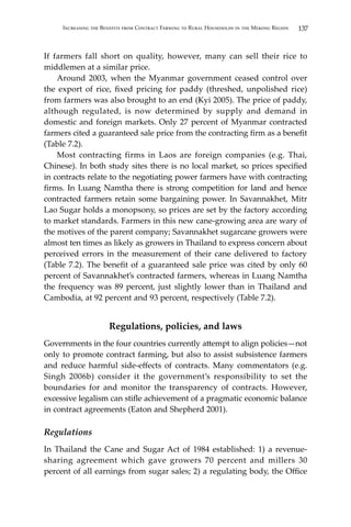 137Increasing the Benefits from Contract Farming to Rural Households in the Mekong Region
If farmers fall short on quality, however, many can sell their rice to
middlemen at a similar price.
	 Around 2003, when the Myanmar government ceased control over
the export of rice, fixed pricing for paddy (threshed, unpolished rice)
from farmers was also brought to an end (Kyi 2005). The price of paddy,
although regulated, is now determined by supply and demand in
domestic and foreign markets. Only 27 percent of Myanmar contracted
farmers cited a guaranteed sale price from the contracting firm as a benefit
(Table 7.2).
	 Most contracting firms in Laos are foreign companies (e.g. Thai,
Chinese). In both study sites there is no local market, so prices specified
in contracts relate to the negotiating power farmers have with contracting
firms. In Luang Namtha there is strong competition for land and hence
contracted farmers retain some bargaining power. In Savannakhet, Mitr
Lao Sugar holds a monopsony, so prices are set by the factory according
to market standards. Farmers in this new cane-growing area are wary of
the motives of the parent company; Savannakhet sugarcane growers were
almost ten times as likely as growers in Thailand to express concern about
perceived errors in the measurement of their cane delivered to factory
(Table 7.2). The benefit of a guaranteed sale price was cited by only 60
percent of Savannakhet’s contracted farmers, whereas in Luang Namtha
the frequency was 89 percent, just slightly lower than in Thailand and
Cambodia, at 92 percent and 93 percent, respectively (Table 7.2).
Regulations, policies, and laws
Governments in the four countries currently attempt to align policies—not
only to promote contract farming, but also to assist subsistence farmers
and reduce harmful side-effects of contracts. Many commentators (e.g.
Singh 2006b) consider it the government’s responsibility to set the
boundaries for and monitor the transparency of contracts. However,
excessive legalism can stifle achievement of a pragmatic economic balance
in contract agreements (Eaton and Shepherd 2001).
Regulations
In Thailand the Cane and Sugar Act of 1984 established: 1) a revenue-
sharing agreement which gave growers 70 percent and millers 30
percent of all earnings from sugar sales; 2) a regulating body, the Office
 