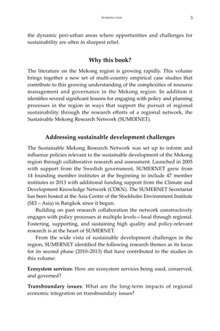 3Introduction
the dynamic peri-urban areas where opportunities and challenges for
sustainability are often in sharpest relief.
Why this book?
The literature on the Mekong region is growing rapidly. This volume
brings together a new set of multi-country empirical case studies that
contribute to this growing understanding of the complexities of resource
management and governance in the Mekong region. In addition it
identifies several significant lessons for engaging with policy and planning
processes in the region in ways that support the pursuit of regional
sustainability through the research efforts of a regional network, the
Sustainable Mekong Research Network (SUMERNET).
Addressing sustainable development challenges
The Sustainable Mekong Research Network was set up to inform and
influence policies relevant to the sustainable development of the Mekong
region through collaborative research and assessment. Launched in 2005
with support from the Swedish government, SUMERNET grew from
14 founding member institutes at the beginning to include 47 member
institutes in 2013 with additional funding support from the Climate and
Development Knowledge Network (CDKN). The SUMERNET Secretariat
has been hosted at the Asia Centre of the Stockholm Environment Institute
(SEI – Asia) in Bangkok since it begun.
Building on past research collaboration the network constructively
engages with policy processes at multiple levels—local through regional.
Fostering, supporting, and sustaining high quality and policy-relevant
research is at the heart of SUMERNET.
	 From the wide vista of sustainable development challenges in the
region, SUMERNET identified the following research themes as its focus
for its second phase (2010–2013) that have contributed to the studies in
this volume:
Ecosystem services: How are ecosystem services being used, conserved,
and governed?
Transboundary issues: What are the long-term impacts of regional
economic integration on transboundary issues?
 