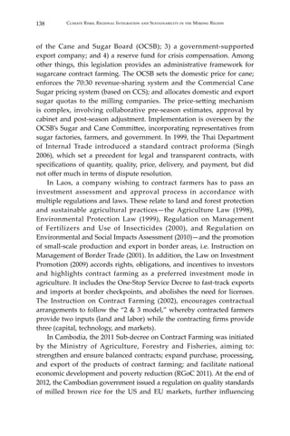 138 Climate Risks, Regional Integration and Sustainability in the Mekong Region
of the Cane and Sugar Board (OCSB); 3) a government-supported
export company; and 4) a reserve fund for crisis compensation. Among
other things, this legislation provides an administrative framework for
sugarcane contract farming. The OCSB sets the domestic price for cane;
enforces the 70:30 revenue-sharing system and the Commercial Cane
Sugar pricing system (based on CCS); and allocates domestic and export
sugar quotas to the milling companies. The price-setting mechanism
is complex, involving collaborative pre-season estimates, approval by
cabinet and post-season adjustment. Implementation is overseen by the
OCSB’s Sugar and Cane Committee, incorporating representatives from
sugar factories, farmers, and government. In 1999, the Thai Department
of Internal Trade introduced a standard contract proforma (Singh
2006), which set a precedent for legal and transparent contracts, with
specifications of quantity, quality, price, delivery, and payment, but did
not offer much in terms of dispute resolution.
	 In Laos, a company wishing to contract farmers has to pass an
investment assessment and approval process in accordance with
multiple regulations and laws. These relate to land and forest protection
and sustainable agricultural practices—the Agriculture Law (1998),
Environmental Protection Law (1999), Regulation on Management
of Fertilizers and Use of Insecticides (2000), and Regulation on
Environmental and Social Impacts Assessment (2010)—and the promotion
of small-scale production and export in border areas, i.e. Instruction on
Management of Border Trade (2001). In addition, the Law on Investment
Promotion (2009) accords rights, obligations, and incentives to investors
and highlights contract farming as a preferred investment mode in
agriculture. It includes the One-Stop Service Decree to fast-track exports
and imports at border checkpoints, and abolishes the need for licenses.
The Instruction on Contract Farming (2002), encourages contractual
arrangements to follow the “2 & 3 model,” whereby contracted farmers
provide two inputs (land and labor) while the contracting firms provide
three (capital, technology, and markets).
	 In Cambodia, the 2011 Sub-decree on Contract Farming was initiated
by the Ministry of Agriculture, Forestry and Fisheries, aiming to:
strengthen and ensure balanced contracts; expand purchase, processing,
and export of the products of contract farming; and facilitate national
economic development and poverty reduction (RGoC 2011). At the end of
2012, the Cambodian government issued a regulation on quality standards
of milled brown rice for the US and EU markets, further influencing
 