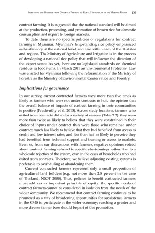 139Increasing the Benefits from Contract Farming to Rural Households in the Mekong Region
contract farming. It is suggested that the national standard will be aimed
at the production, processing, and promotion of brown rice for domestic
consumption and export to foreign markets.
	 To date there are no specific policies or regulations for contract
farming in Myanmar. Myanmar’s long-standing rice policy emphasized
self-sufficiency at the national level, and also within each of the 14 states
and regions. The Ministry of Agriculture and Irrigation is in the process
of developing a national rice policy that will influence the direction of
the export sector. As yet, there are no legislated standards on chemical
residues in food items. In March 2011 an Environmental Protection Law
was enacted for Myanmar following the reformulation of the Ministry of
Forestry as the Ministry of Environmental Conservation and Forestry.
Implications for governance
In our survey, current contracted farmers were more than five times as
likely as farmers who were not under contracts to hold the opinion that
the overall balance of impacts of contract farming in their communities
is positive (Prachvuthy et al. 2013). Across study locations, farmers who
exited from contracts did so for a variety of reasons (Table 7.2): they were
more than twice as likely to believe that they were constrained in their
choice of inputs under contract than were those who remained under
contract; much less likely to believe that they had benefited from access to
credit and low interest rates; and less than half as likely to perceive they
had benefited from technical support and training or access to markets.
Even so, from our discussions with farmers, negative opinions voiced
about contract farming referred to specific shortcomings rather than to a
wholesale rejection of the system, even in the cases of households who had
exited from contracts. Therefore, we believe adjusting existing systems is
preferable to overhauling or abandoning them.
	 Current contracted farmers represent only a small proportion of
agricultural land holders (e.g. not more than 2.8 percent in the case
of Thailand; NSOT 2008). Thus, policies to benefit contracted farmers
must address an important principle of equity: the specific needs of
contract farmers cannot be considered in isolation from the needs of the
wider community. We recommend that contract farming continues to be
promoted as a way of broadening opportunities for subsistence farmers
in the GMS to participate in the wider economy; reaching a greater and
more diverse farmer base should be part of this promotion.
 