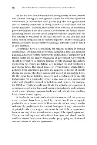 140 Climate Risks, Regional Integration and Sustainability in the Mekong Region
	 In Laos, the most important factor influencing success for new entrants
into contract farming is a management system that includes significant
involvement of independent third parties (e.g. the local government
contract farming committee in Luang Namtha) as facilitators and for
conflict resolution. Evidently, there needs to be a balance of negotiating
power between the firms and farmers. Governments can achieve this by
continuing reforms towards a more competitive market (important in the
rice industry in Myanmar or the sugar industry in Laos and Thailand
where milling companies can be local monopsonies) and by encouraging
farmer associations and cooperatives with legal authority to act on behalf
of their members.
	 Governments have a responsibility for capacity building in farming
communities. Environmental protection, sustainable land use, financial
planning, advice on welfare entitlements, and matters of community and
farmer health are the proper provenance of government. Governments
should be proactive in: training farmers in safe chemical application;
monitoring to ensure guidelines are adhered to; and reinforcing
compliance laws. The broad issues of environmental degradation,
pollution from agricultural practices and response to the risk of climate
change are outside the direct commercial interest of contracting firms.
On the other hand, training, research and development in specific
technologies for a commodity grown under contract is a commercial
matter and should be pursued by both firms and farmers. For example,
the OCSB of Thailand could coordinate the activities of government
departments, contracting firms, and farmer organizations to address issues
of soil conservation on sugarcane lands to avoid yield declines resulting
from years of monocropping.
	 In Cambodia, inexperienced entrants into commercial rice growing
under contract have been guided by contracting firms in organic
production for external markets. Governments can encourage similar
endeavors by mediation at the contract development stage. As a matter
of principle, wherever a signed document is part of the arrangements,
farmers, not only firms, should receive a copy of the signed agreement.
This serves both legal and educational functions, and should not be
sacrificed even at the expense of one or other party opting out of a formal
contract in favor of informal agreements.
 