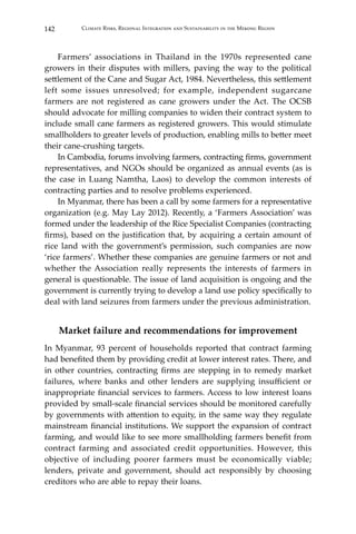 142 Climate Risks, Regional Integration and Sustainability in the Mekong Region
	 Farmers’ associations in Thailand in the 1970s represented cane
growers in their disputes with millers, paving the way to the political
settlement of the Cane and Sugar Act, 1984. Nevertheless, this settlement
left some issues unresolved; for example, independent sugarcane
farmers are not registered as cane growers under the Act. The OCSB
should advocate for milling companies to widen their contract system to
include small cane farmers as registered growers. This would stimulate
smallholders to greater levels of production, enabling mills to better meet
their cane-crushing targets.
	 In Cambodia, forums involving farmers, contracting firms, government
representatives, and NGOs should be organized as annual events (as is
the case in Luang Namtha, Laos) to develop the common interests of
contracting parties and to resolve problems experienced.
	 In Myanmar, there has been a call by some farmers for a representative
organization (e.g. May Lay 2012). Recently, a ‘Farmers Association’ was
formed under the leadership of the Rice Specialist Companies (contracting
firms), based on the justification that, by acquiring a certain amount of
rice land with the government’s permission, such companies are now
‘rice farmers’. Whether these companies are genuine farmers or not and
whether the Association really represents the interests of farmers in
general is questionable. The issue of land acquisition is ongoing and the
government is currently trying to develop a land use policy specifically to
deal with land seizures from farmers under the previous administration.
Market failure and recommendations for improvement
In Myanmar, 93 percent of households reported that contract farming
had benefited them by providing credit at lower interest rates. There, and
in other countries, contracting firms are stepping in to remedy market
failures, where banks and other lenders are supplying insufficient or
inappropriate financial services to farmers. Access to low interest loans
provided by small-scale financial services should be monitored carefully
by governments with attention to equity, in the same way they regulate
mainstream financial institutions. We support the expansion of contract
farming, and would like to see more smallholding farmers benefit from
contract farming and associated credit opportunities. However, this
objective of including poorer farmers must be economically viable;
lenders, private and government, should act responsibly by choosing
creditors who are able to repay their loans.
 