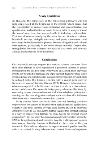 144 Climate Risks, Regional Integration and Sustainability in the Mekong Region
Study limitations
In Thailand, the complexity of the contracting pathways was not
fully appreciated at the beginning of the project, which meant that
the classification of farmers into contracted and non-contracted was
questionable; reclassification of some farmers prior to analysis meant
the loss of some data, but was preferable to including dubious data.
Protocols developed jointly by the team for our literature reviews,
household surveys, in-depth interviews, and group discussions could
not always be implemented as planned because of logistical and cultural
contingencies, particularly in the more remote localities. Despite this,
triangulation between different methods of data entry and analysis
allowed inconsistencies to be minimized.
Conclusions
Our household surveys suggest that contract farmers are more likely
than other farmers to have experienced a perceived increase in profits
per hectare in the last five years (Prachvuthy et al. 2013). Such improved
profits can be linked to technical and input support, higher or more stable
produce prices and sometimes (as in organic rice production in Cambodia)
to reduced costs. This finding is in line with a recent meta-study of
literature on contract farming (Prowse 2012). However, failed cases are
often underreported in the literature, so there tends to be a bias in favor
of successful cases. Our research design partly addresses this issue by
comparing current contracted farmers with those who have quit contract
farming and by removing from analyses some variables that influence
whether or not a household can enter into contract.
	 Many studies have concluded that contract farming provides
opportunities for farmers to diversify their agricultural and agribusiness
expertise, and thus increase average cash income (Eaton & Shepherd
2001; Prowse 2012). Cai et al. (2008) further suggest that contract farming
is a way of empowering farmers “to move beyond the contract toward
independence”. But our study has revealed considerable variation across the
GMS in the application of, and perceived benefits, challenges, and impacts
from contract farming. Farmers in Thailand are three times as likely as
farmers in Cambodia or Myanmar to report increased profits from the
switch to contract farming, whereas new contract farmers of sugarcane
 