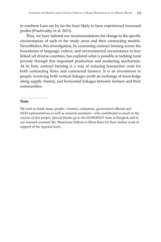 145Increasing the Benefits from Contract Farming to Rural Households in the Mekong Region
in southern Laos are by far the least likely to have experienced increased
profits (Prachvuthy et al. 2013).
	 Thus, we have tailored our recommendations for change to the specific
circumstances of each of the study areas and their contracting models.
Nevertheless, this investigation, by examining contract farming across the
boundaries of language, culture, and environmental circumstance in four
linked yet diverse countries, has explored what is possible in tackling rural
poverty through this important production and marketing mechanism.
At its best, contract farming is a way of reducing transaction costs for
both contracting firms and contracted farmers. It is an investment in
people, involving both vertical linkages (with an exchange of knowledge
along supply chains), and horizontal linkages between farmers and their
communities.
Note
We wish to thank many people—farmers, companies, government officials and
NGO representatives as well as research assistants—who contributed so much to the
success of this project. Special thanks go to the SUMERNET team in Bangkok and to
our research assistant Ms. Phatcharee Srikuta in Khon Kaen for their tireless work in
support of the regional team.
 