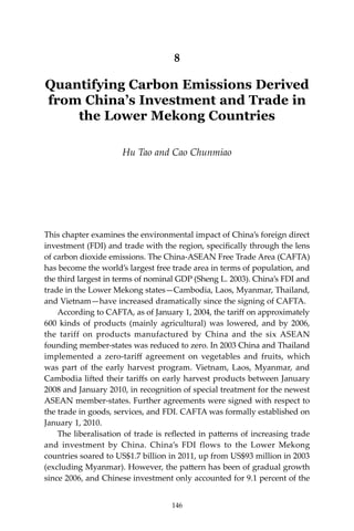 146 Climate Risks, Regional Integration and Sustainability in the Mekong Region
8
Quantifying Carbon Emissions Derived
from China’s Investment and Trade in
the Lower Mekong Countries
Hu Tao and Cao Chunmiao
This chapter examines the environmental impact of China’s foreign direct
investment (FDI) and trade with the region, specifically through the lens
of carbon dioxide emissions. The China-ASEAN Free Trade Area (CAFTA)
has become the world’s largest free trade area in terms of population, and
the third largest in terms of nominal GDP (Sheng L. 2003). China’s FDI and
trade in the Lower Mekong states—Cambodia, Laos, Myanmar, Thailand,
and Vietnam—have increased dramatically since the signing of CAFTA.
	 According to CAFTA, as of January 1, 2004, the tariff on approximately
600 kinds of products (mainly agricultural) was lowered, and by 2006,
the tariff on products manufactured by China and the six ASEAN
founding member-states was reduced to zero. In 2003 China and Thailand
implemented a zero-tariff agreement on vegetables and fruits, which
was part of the early harvest program. Vietnam, Laos, Myanmar, and
Cambodia lifted their tariffs on early harvest products between January
2008 and January 2010, in recognition of special treatment for the newest
ASEAN member-states. Further agreements were signed with respect to
the trade in goods, services, and FDI. CAFTA was formally established on
January 1, 2010.
	 The liberalisation of trade is reflected in patterns of increasing trade
and investment by China. China’s FDI flows to the Lower Mekong
countries soared to US$1.7 billion in 2011, up from US$93 million in 2003
(excluding Myanmar). However, the pattern has been of gradual growth
since 2006, and Chinese investment only accounted for 9.1 percent of the
146
 