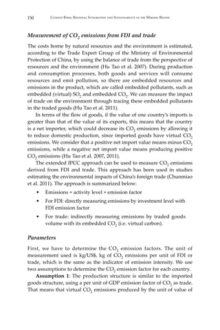 150 Climate Risks, Regional Integration and Sustainability in the Mekong Region
Measurement of CO2 emissions from FDI and trade
The costs borne by natural resources and the environment is estimated,
according to the Trade Expert Group of the Ministry of Environmental
Protection of China, by using the balance of trade from the perspective of
resources and the environment (Hu Tao et al. 2007). During production
and consumption processes, both goods and services will consume
resources and emit pollution, so there are embedded resources and
emissions in the product, which are called embedded pollutants, such as
embedded (virtual) SO2 and embedded CO2. We can measure the impact
of trade on the environment through tracing these embedded pollutants
in the traded goods (Hu Tao et al. 2011).
	 In terms of the flow of goods, if the value of one country’s imports is
greater than that of the value of its exports, this means that the country
is a net importer, which could decrease its CO2 emissions by allowing it
to reduce domestic production, since imported goods have virtual CO2
emissions. We consider that a positive net import value means minus CO2
emissions, while a negative net import value means producing positive
CO2 emissions (Hu Tao et al. 2007, 2011).
	 The extended IPCC approach can be used to measure CO2 emissions
derived from FDI and trade. This approach has been used in studies
estimating the environmental impacts of China’s foreign trade (Chunmiao
et al. 2011). The approach is summarized below:
•	 Emissions = activity level × emission factor
•	 For FDI: directly measuring emissions by investment level with
FDI emission factor
•	 For trade: indirectly measuring emissions by traded goods
volume with its embedded CO2 (i.e. virtual carbon).
Parameters
First, we have to determine the CO2 emission factors. The unit of
measurement used is kg/US$, kg of CO2 emissions per unit of FDI or
trade, which is the same as the indicator of emission intensity. We use
two assumptions to determine the CO2 emission factor for each country.
	 Assumption 1: The production structure is similar to the imported
goods structure, using a per unit of GDP emission factor of CO2 as trade.
That means that virtual CO2 emissions produced by the unit of value of
 