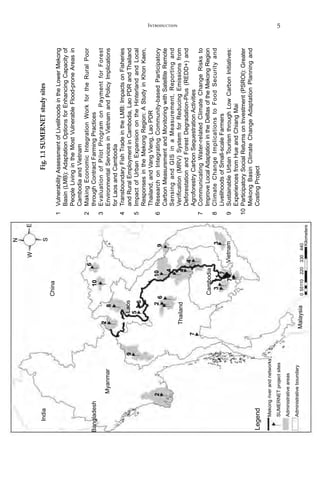 5Introduction
Fig.1.1SUMERNETstudysites
1	VulnerabilityAssessmentofLivelihoodsintheLowerMekong
Basin(LMB):AdaptationOptionsforEnhancingCapacityof
PeopleLivingintheMostVulnerableFlood-proneAreasin
CambodiaandVietnam
2	MakingEconomicIntegrationWorkfortheRuralPoor
throughContractFarmingPractices
3	EvaluationofPilotProgramonPaymentforForest
EnvironmentalServicesinVietnamandPolicyImplications
forLaosandCambodia
4	TransboundaryFishTradeintheLMB:ImpactsonFisheries
andRuralEmploymentinCambodia,LaoPDRandThailand
5	ImpactofUrbanExpansionontheHinterlandandLocal
ResponsesintheMekongRegion:AStudyinKhonKaen,
Thailand,andVangVieng,LaoPDR
6	ResearchonIntegratingCommunity-basedParticipatory
CarbonMeasurementandMonitoringwithSatelliteRemote
SensingandGISinaMeasurement,Reportingand
Verification(MRV)SystemforReducingEmissionsfrom
DeforestationandForestDegradation-Plus(REDD+)and
AgroforestryCarbonSequestrationActivities
7	CommunicatingWater-relatedClimateChangeRisksto
ImproveLocalAdaptationintheDeltasoftheMekongRegion
8	ClimateChangeImplicationstoFoodSecurityand
LivelihoodsofSmall-scaleFarmers
9	SustainableUrbanTourismthroughLowCarbonInitiatives:
ExperiencesfromHueandChiangMai
10	ParticipatorySocialReturnsonInvestment(PSROI):Greater
MekongBasinClimateChangeAdaptationPlanningand
CostingProject
India
Bangladesh
Myanmar
China
Laos
Thailand
Malaysia
Mekongriverandnetworks
55110220330440
Kilometers
0
Legend
SUMERNETprojectsites
Administrativeareas
Administrativeboundary
2
2
2
6
N
S
EW
10
8
5
6
69
1
7
7
4
4
4
7
33
10
9
Cambodia
Vietnam
 