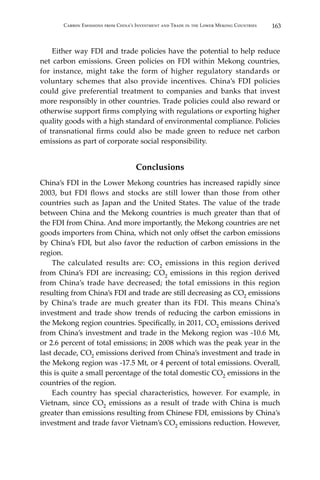 163Carbon Emissions from China’s Investment and Trade in the Lower Mekong Countries
	 Either way FDI and trade policies have the potential to help reduce
net carbon emissions. Green policies on FDI within Mekong countries,
for instance, might take the form of higher regulatory standards or
voluntary schemes that also provide incentives. China’s FDI policies
could give preferential treatment to companies and banks that invest
more responsibly in other countries. Trade policies could also reward or
otherwise support firms complying with regulations or exporting higher
quality goods with a high standard of environmental compliance. Policies
of transnational firms could also be made green to reduce net carbon
emissions as part of corporate social responsibility.
Conclusions
China’s FDI in the Lower Mekong countries has increased rapidly since
2003, but FDI flows and stocks are still lower than those from other
countries such as Japan and the United States. The value of the trade
between China and the Mekong countries is much greater than that of
the FDI from China. And more importantly, the Mekong countries are net
goods importers from China, which not only offset the carbon emissions
by China’s FDI, but also favor the reduction of carbon emissions in the
region.
	 The calculated results are: CO2 emissions in this region derived
from China’s FDI are increasing; CO2 emissions in this region derived
from China’s trade have decreased; the total emissions in this region
resulting from China’s FDI and trade are still decreasing as CO2 emissions
by China’s trade are much greater than its FDI. This means China’s
investment and trade show trends of reducing the carbon emissions in
the Mekong region countries. Specifically, in 2011, CO2 emissions derived
from China’s investment and trade in the Mekong region was -10.6 Mt,
or 2.6 percent of total emissions; in 2008 which was the peak year in the
last decade, CO2 emissions derived from China’s investment and trade in
the Mekong region was -17.5 Mt, or 4 percent of total emissions. Overall,
this is quite a small percentage of the total domestic CO2 emissions in the
countries of the region.
	 Each country has special characteristics, however. For example, in
Vietnam, since CO2 emissions as a result of trade with China is much
greater than emissions resulting from Chinese FDI, emissions by China’s
investment and trade favor Vietnam’s CO2 emissions reduction. However,
 