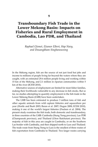 165Transboundary Fish Trade in the Lower Mekong Basin
9
Transboundary Fish Trade in the
Lower Mekong Basin: Impacts on
Fisheries and Rural Employment in
Cambodia, Lao PDR, and Thailand
Raphael Glemet, Eleanor Elbert, Hap Navy,
and Douangkham Singhanouvong
In the Mekong region, fish are the source of not just food but jobs and
income to millions of people living far beyond the waters where they are
caught, with an estimated 29.6 million people living and working within
15 km of the Mekong, and 2.1 million in riparian communities within 5
km of the river (ICEM 2010).
	 Alternative sources of employment are limited for most fisher families,
making their livelihoods vulnerable to any decrease in fish stocks. But so
far, no studies attempting to quantify employment in the fish trade in the
Lower Mekong Basin (LMB) have been undertaken.
	 The LMB has been estimated to produce 3 million tons of fish and
other aquatic animals from wild capture fisheries and aquaculture per
year (Hortle and Bush 2003; Baran et al. 2007; Dugan 2008; ICEM 2010),
making it one of the world’s largest fisheries (Poulsen et al. 2004). The
present study examines the fish trade, both domestic and transboundary,
in three countries of the LMB: Cambodia (Stung Treng province), Lao PDR
(Champassak province), and Thailand (Ubon Ratchatani province). The
majority of fish in this area are caught in Cambodia, or on the Southern
Lao border with Cambodia, and then shipped north to Laos and Thailand.
The trade route from Stung Treng to Laos is the smallest of three routes of
fish exportation from Cambodia to Thailand. Two larger routes carrying
165
 