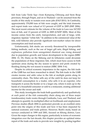 166 Climate Risks, Regional Integration and Sustainability in the Mekong Region
fish from Lake Tonle Sap—from Kampong Chhnang and Siem Reap
provinces, through Poipet, and on to Thailand—can be assumed from the
results of this study to sustain even more jobs (FAO 2011). In Cambodia,
approximately 374,000 tons of fish were caught, and the total domestic
and export trade was valued at 9.3 percent of GDP in 2005 (IMF 2006).
The most recent estimate for the volume of the trade in Laos was 167,922
tons of fish, and 13 percent of GDP, in 2009 (UNDP 2009). Most of this
income comes from the catch, transportation, and sale of large, wild,
migratory riparian “white fish.” In addition to the commercial value of the
fish, wild fisheries also provide significant non-market values for direct
consumption and food security.
	 Unfortunately, fish stocks are severely threatened by irresponsible
fishing methods, such as the use of larger gill nets, illegal fishing, and
explosives; pollution from unregulated chemical use; rising demand
due to population growth; and future development in the region (MRC
2004: 15, 19). Dams on the Mekong and its tributaries could devastate
the populations of these migratory fish, which must have access to both
upstream areas during the dry season to spawn and pools created by
flooding during the wet season to mature (MRC 2004: 5–6).
	 Despite its critical economic importance in the region, the fish trade
of the LMB has not been researched in detail. The fish trade in the LMB
creates income and adds value to the fish at multiple points along its
commodity chain. The fisher sells any of the catch he does not keep for
household consumption to a trader, who sells it to an exporter, who
transports it across the border or to a larger city, where it ends up in the
hands of a household consumer or sold to a restaurant, creating additional
income for the owner and staff.
	 This study investigates the trade both quantitatively and qualitatively
at each point of the fish commodity chain along one of three major
transboundary trade routes through Cambodia, Laos, and Thailand, and
attempts to quantify its multiplied effect on livelihoods and employment.
Previous studies (Bush 2004 in particular) provide us an excellent entry
point into the origins of this trade and how it has been impacted by
national economic and trade policies. However, Bush’s study, based on
surveys conducted in 1999 and 2001, focused on Khong district, Laos.
Given the major changes in this region, particularly in terms of economic
integration over the last decade, this chapter provides an updated status
report of the trade and seeks to provide new insights by pooling together
 