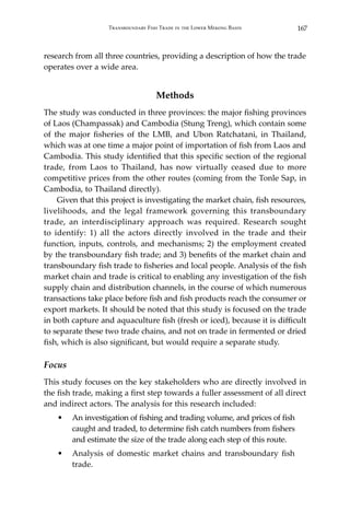 167Transboundary Fish Trade in the Lower Mekong Basin
research from all three countries, providing a description of how the trade
operates over a wide area.
Methods
The study was conducted in three provinces: the major fishing provinces
of Laos (Champassak) and Cambodia (Stung Treng), which contain some
of the major fisheries of the LMB, and Ubon Ratchatani, in Thailand,
which was at one time a major point of importation of fish from Laos and
Cambodia. This study identified that this specific section of the regional
trade, from Laos to Thailand, has now virtually ceased due to more
competitive prices from the other routes (coming from the Tonle Sap, in
Cambodia, to Thailand directly).
	 Given that this project is investigating the market chain, fish resources,
livelihoods, and the legal framework governing this transboundary
trade, an interdisciplinary approach was required. Research sought
to identify: 1) all the actors directly involved in the trade and their
function, inputs, controls, and mechanisms; 2) the employment created
by the transboundary fish trade; and 3) benefits of the market chain and
transboundary fish trade to fisheries and local people. Analysis of the fish
market chain and trade is critical to enabling any investigation of the fish
supply chain and distribution channels, in the course of which numerous
transactions take place before fish and fish products reach the consumer or
export markets. It should be noted that this study is focused on the trade
in both capture and aquaculture fish (fresh or iced), because it is difficult
to separate these two trade chains, and not on trade in fermented or dried
fish, which is also significant, but would require a separate study.
Focus
This study focuses on the key stakeholders who are directly involved in
the fish trade, making a first step towards a fuller assessment of all direct
and indirect actors. The analysis for this research included:
•	 An investigation of fishing and trading volume, and prices of fish
caught and traded, to determine fish catch numbers from fishers
and estimate the size of the trade along each step of this route.
•	 Analysis of domestic market chains and transboundary fish
trade.
 