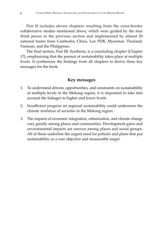 6 Climate Risks, Regional Integration and Sustainability in the Mekong Region
	 Part II includes eleven chapters resulting from the cross-border
collaborative studies mentioned above, which were guided by the four
think pieces in the previous section and implemented by almost 30
national teams from Cambodia, China, Lao PDR, Myanmar, Thailand,
Vietnam, and the Philippines.
	 The final section, Part III: Synthesis, is a concluding chapter (Chapter
17), emphasizing that the pursuit of sustainability takes place at multiple
levels. It synthesizes the findings from all chapters to derive three key
messages for the book.
Key messages
1.	 To understand drivers, opportunities, and constraints on sustainability
at multiple levels in the Mekong region, it is important to take into
account the linkages to higher and lower levels.
2.	 Insufficient progress on regional sustainability could undermine the
climate resilience of societies in the Mekong region.
3.	 The impacts of economic integration, urbanization, and climate change
vary greatly among places and communities. Development gains and
environmental impacts are uneven among places and social groups.
All of these underline the urgent need for policies and plans that put
sustainability as a core objective and measurable target.
 