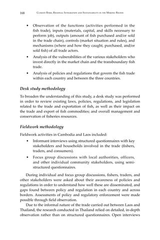 168 Climate Risks, Regional Integration and Sustainability in the Mekong Region
•	 Observation of the functions (activities performed in the
fish trade), inputs (materials, capital, and skills necessary to
perform job), outputs (amount of fish purchased and/or sold
in the trade chain), controls (market situation and rules), and
mechanisms (where and how they caught, purchased, and/or
sold fish) of all trade actors.
•	 Analysis of the vulnerabilities of the various stakeholders who
invest directly in the market chain and the transboundary fish
trade.
•	 Analysis of policies and regulations that govern the fish trade
within each country and between the three countries.
Desk study methodology
To broaden the understanding of this study, a desk study was performed
in order to review existing laws, policies, regulations, and legislation
related to the trade and exportation of fish, as well as their impact on
the trade and export of fish commodities; and overall management and
conservation of fisheries resources.
Fieldwork methodology
Fieldwork activities in Cambodia and Laos included:
•	 Informant interviews using structured questionnaires with key
stakeholders and households involved in the trade (fishers,
traders, and consumers).
•	 Focus group discussions with local authorities, officers,
and other individual community stakeholders, using semi-
structured questionnaires.
	 During individual and focus group discussions, fishers, traders, and
other stakeholders were asked about their awareness of policies and
regulations in order to understand how well these are disseminated, and
gaps found between policy and regulation in each country and across
borders. Assessments of policy and regulatory enforcement were made
possible through field observation.
	 Due to the informal nature of the trade carried out between Laos and
Thailand, the research conducted in Thailand relied on detailed, in-depth
observation rather than on structured questionnaires. Open interviews
 