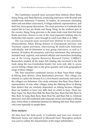 170 Climate Risks, Regional Integration and Sustainability in the Mekong Region
	 The Cambodian research team surveyed three districts (Siem Bouk,
Stung Treng, and Thala Barivat), conducting interviews with 40 small and
middle-scale fishermen, 9 farmers, 14 traders, 42 consumers (including
fisher and non-fisher consumers), 4 village authority representatives, and
held four focus group discussions. The main provinces in Cambodia that
export fish to Laos are Kratie and Stung Treng. In the northern part of
the country, Stung Treng province is the main trade route that fish from
Kratie province—known as one of the most important landing sites for
freshwater fish exports—pass through to reach Laos (Rab et al. 2006).
	 The Lao research team surveyed four districts in two provinces
(Xanasomboun, Pakse, Khong districts in Champassak province, and
Vientiane capital province), interviewing 40 small-scale fishermen
individually and 64 fishermen in four group interviews, as well as 5
farmers, 10 traders, 40 consumers, and 4 key informants. Key informants
included local, regional, and national officials and researchers (including
one at the Living Aquatic Resources Research Center, LARReC).
Researchers studied all the major fish landing sites involved in the fish
trade along the Lao–Cambodian border, but were only able to access
several fishing villages due to the great quantity and wide geographical
range of these villages.
	 The Thai researcher conducted surveys in Baan Voun Buek village
in Khong Jiam district, Ubon Ratchathani province. This village was
selected as a pilot site because it is a river-based community and most of
the villagers are fishermen. Our study estimates that Baan Voun Buek is
representative of nine other villages along the Mekong River in Khong
Jiam district that are similarly dependent on fishing because villagers
there are landless or have very little land on which to farm. These are:
Baan Tapae Tai, Baan Huai Mak Tai, Baan Dan Kao, Baan Dan Mai, Baan Ta
Mui, Baan Ta Long, Baan Kum, Baan Huai Pai, and Baan Pak La. Informal
interviews were also conducted with restaurant owners and traders in Khong
Jiam, where there is substantial demand for Mekong fish from Thai tourists
who come especially to sample them.
Data analysis
All data from the field study in Cambodia and Laos was stored in
Microsoft Access and analyzed in Microsoft Excel. Descriptive analysis
was used to outline the characteristics of the target stakeholders.
 