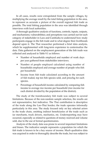 171Transboundary Fish Trade in the Lower Mekong Basin
	 In all cases, results were extrapolated from the sample villages, by
multiplying the average result by the total fishing population in the area,
to represent as accurate a picture of the overall regional fish trade as
possible. The total fishing population in the area was identified through
interviews with local authorities.
	 A thorough qualitative analysis of functions, controls, inputs, outputs,
and mechanisms; vulnerabilities; and perceptions was carried out for each
category of stakeholder in Laos and Cambodia to understand how study
participants engage in the fish trade and to what degree their livelihoods
depend upon it. The Thai researcher performed a brief data analysis,
which he supplemented with long-term experience to contextualize the
data. Data gathered on the employment generation of the fish trade was
collected and analyzed in Table 9.1 as follows:
•	 Number of households employed and number of work days
per year gathered from stakeholder interviews.
•	 Number of people employed calculated using number of
households employed and average number of people who fish
per household.
•	 Income from fish trade calculated according to the amount
of fish traded, top ten fish species sold, and price/kg for each
species.
•	 Percentage of household income calculated by comparing fish
income to average rice income per household (rice income for
each district divided by the population of the district).
	 The study of the transboundary fish trade was subject to several
limitations. Because of the non-random sample selection, the results are
not representative, but indicative. The Thai contribution is descriptive
of the trade along the Lao–Thai border; the trade operates informally
particularly in this area. The study focused only on key selected actors
in the trade chain, omitting indirect beneficiaries of the trade such as
ice merchants, truck drivers, mechanics, etc. Underreporting may have
occurred, especially as related to questions of money received and volume
sold, due to the use of formal questionnaires.
	 Analysis of the study data was prone to several important limitations
and biases. The indicative sample represents a population for which the
fish trade is known to be a key source of income. Much qualitative data
was acquired in order to thoroughly describe the trade, but was subject to
 