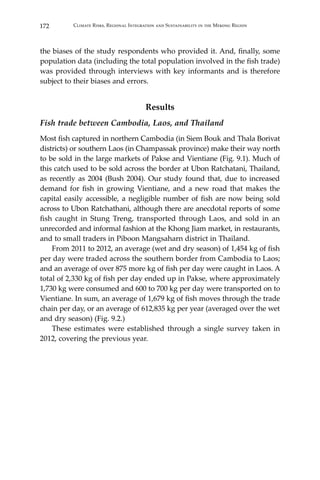 172 Climate Risks, Regional Integration and Sustainability in the Mekong Region
the biases of the study respondents who provided it. And, finally, some
population data (including the total population involved in the fish trade)
was provided through interviews with key informants and is therefore
subject to their biases and errors.
Results
Fish trade between Cambodia, Laos, and Thailand
Most fish captured in northern Cambodia (in Siem Bouk and Thala Borivat
districts) or southern Laos (in Champassak province) make their way north
to be sold in the large markets of Pakse and Vientiane (Fig. 9.1). Much of
this catch used to be sold across the border at Ubon Ratchatani, Thailand,
as recently as 2004 (Bush 2004). Our study found that, due to increased
demand for fish in growing Vientiane, and a new road that makes the
capital easily accessible, a negligible number of fish are now being sold
across to Ubon Ratchathani, although there are anecdotal reports of some
fish caught in Stung Treng, transported through Laos, and sold in an
unrecorded and informal fashion at the Khong Jiam market, in restaurants,
and to small traders in Piboon Mangsaharn district in Thailand.
	 From 2011 to 2012, an average (wet and dry season) of 1,454 kg of fish
per day were traded across the southern border from Cambodia to Laos;
and an average of over 875 more kg of fish per day were caught in Laos. A
total of 2,330 kg of fish per day ended up in Pakse, where approximately
1,730 kg were consumed and 600 to 700 kg per day were transported on to
Vientiane. In sum, an average of 1,679 kg of fish moves through the trade
chain per day, or an average of 612,835 kg per year (averaged over the wet
and dry season) (Fig. 9.2.)
	 These estimates were established through a single survey taken in
2012, covering the previous year.
 