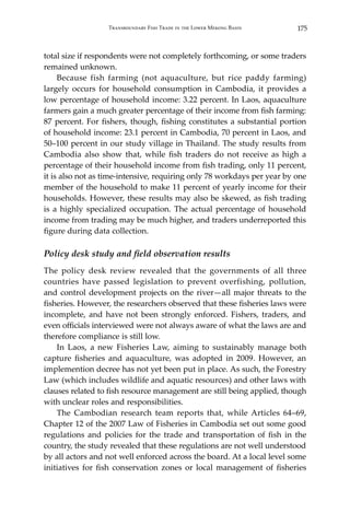 175Transboundary Fish Trade in the Lower Mekong Basin
total size if respondents were not completely forthcoming, or some traders
remained unknown.
	 Because fish farming (not aquaculture, but rice paddy farming)
largely occurs for household consumption in Cambodia, it provides a
low percentage of household income: 3.22 percent. In Laos, aquaculture
farmers gain a much greater percentage of their income from fish farming:
87 percent. For fishers, though, fishing constitutes a substantial portion
of household income: 23.1 percent in Cambodia, 70 percent in Laos, and
50–100 percent in our study village in Thailand. The study results from
Cambodia also show that, while fish traders do not receive as high a
percentage of their household income from fish trading, only 11 percent,
it is also not as time-intensive, requiring only 78 workdays per year by one
member of the household to make 11 percent of yearly income for their
households. However, these results may also be skewed, as fish trading
is a highly specialized occupation. The actual percentage of household
income from trading may be much higher, and traders underreported this
figure during data collection.
Policy desk study and field observation results
The policy desk review revealed that the governments of all three
countries have passed legislation to prevent overfishing, pollution,
and control development projects on the river—all major threats to the
fisheries. However, the researchers observed that these fisheries laws were
incomplete, and have not been strongly enforced. Fishers, traders, and
even officials interviewed were not always aware of what the laws are and
therefore compliance is still low.
	 In Laos, a new Fisheries Law, aiming to sustainably manage both
capture fisheries and aquaculture, was adopted in 2009. However, an
implemention decree has not yet been put in place. As such, the Forestry
Law (which includes wildlife and aquatic resources) and other laws with
clauses related to fish resource management are still being applied, though
with unclear roles and responsibilities.
	 The Cambodian research team reports that, while Articles 64–69,
Chapter 12 of the 2007 Law of Fisheries in Cambodia set out some good
regulations and policies for the trade and transportation of fish in the
country, the study revealed that these regulations are not well understood
by all actors and not well enforced across the board. At a local level some
initiatives for fish conservation zones or local management of fisheries
 