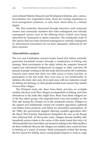 176 Climate Risks, Regional Integration and Sustainability in the Mekong Region
exists (Inland Fisheries Research and Development Institute, pers. comm.).
Nevertheless, few respondents knew about the existing regulations or
local management initiatives, or only knew about them to a limited
degree.
	 The Thai researcher discovered through interviews with restaurant
owners and community members that some endangered and critically
endangered species such as the Mekong Giant Catfish were being
advertised by restaurants to attract customers. The transborder trade of
fish species that have been declared endangered or critically endangered
by international conventions has not been adequately addressed by the
three countries.
Vulnerabilities analysis
The Lao and Cambodian research teams found that fishers normally
generated household income through a combination of fishing and
farming. Most participants in the study lacked the requisite financial
capital and educational background to engage in other activities: 80
percent of people working in the fish trade interviewed by the Cambodian
research team stated that there was little access to loans and that, as
participants in the fish trade, they were seen as not creditworthy. In
addition, the study sites were all in rural areas with few industries except
for fishing and farming, so when people needed more income they tended
to leave their villages.
	 The Thailand study site, Baan Voun Buek, provides an in-depth
window into how rural Thai villagers are dependent on fishing, and what
alternatives to the trade they might have. Baan Voun Buek villagers are
of the Kui ethnic group, who migrated from Laos and resettled on the
Thai side during the colonial era in the nineteenth century. Villagers in
the upland area traditionally carried out swidden agriculture, gathered
non-timber forest products, and fished for household consumption. In
the 1980s, the government stopped allowing swidden agriculture after
the Royal Thai Forestry Department designated the area as the Kaeng
Tana National Park. At that point, many villagers became landless (the
household surveys taken in the course of this study found that only 6 of
140 households have land titles) and turned to fishing in the Mekong River
for their livelihood. Because the villagers are landless, they could not turn
to farming as a source of income. Study participants related that during
the low season for fishing, many young people migrate to work as wage
 
