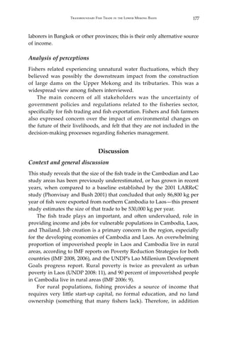 177Transboundary Fish Trade in the Lower Mekong Basin
laborers in Bangkok or other provinces; this is their only alternative source
of income.
Analysis of perceptions
Fishers related experiencing unnatural water fluctuations, which they
believed was possibly the downstream impact from the construction
of large dams on the Upper Mekong and its tributaries. This was a
widespread view among fishers interviewed.
	 The main concern of all stakeholders was the uncertainty of
government policies and regulations related to the fisheries sector,
specifically for fish trading and fish exportation. Fishers and fish farmers
also expressed concern over the impact of environmental changes on
the future of their livelihoods, and felt that they are not included in the
decision-making processes regarding fisheries management.
Discussion
Context and general discussion
This study reveals that the size of the fish trade in the Cambodian and Lao
study areas has been previously underestimated, or has grown in recent
years, when compared to a baseline established by the 2001 LARReC
study (Phonvisay and Bush 2001) that concluded that only 86,800 kg per
year of fish were exported from northern Cambodia to Laos—this present
study estimates the size of that trade to be 530,000 kg per year.
	 The fish trade plays an important, and often undervalued, role in
providing income and jobs for vulnerable populations in Cambodia, Laos,
and Thailand. Job creation is a primary concern in the region, especially
for the developing economies of Cambodia and Laos. An overwhelming
proportion of impoverished people in Laos and Cambodia live in rural
areas, according to IMF reports on Poverty Reduction Strategies for both
countries (IMF 2008, 2006), and the UNDP’s Lao Millenium Development
Goals progress report. Rural poverty is twice as prevalent as urban
poverty in Laos (UNDP 2008: 11), and 90 percent of impoverished people
in Cambodia live in rural areas (IMF 2006: 9).
	 For rural populations, fishing provides a source of income that
requires very little start-up capital, no formal education, and no land
ownership (something that many fishers lack). Therefore, in addition
 