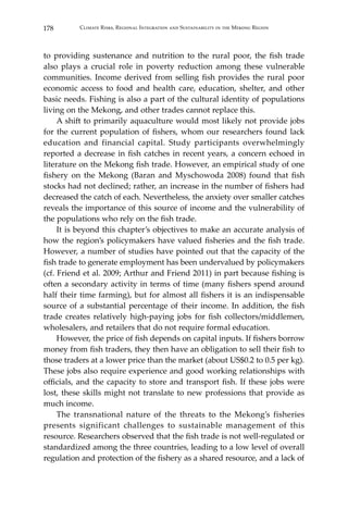 178 Climate Risks, Regional Integration and Sustainability in the Mekong Region
to providing sustenance and nutrition to the rural poor, the fish trade
also plays a crucial role in poverty reduction among these vulnerable
communities. Income derived from selling fish provides the rural poor
economic access to food and health care, education, shelter, and other
basic needs. Fishing is also a part of the cultural identity of populations
living on the Mekong, and other trades cannot replace this.
	 A shift to primarily aquaculture would most likely not provide jobs
for the current population of fishers, whom our researchers found lack
education and financial capital. Study participants overwhelmingly
reported a decrease in fish catches in recent years, a concern echoed in
literature on the Mekong fish trade. However, an empirical study of one
fishery on the Mekong (Baran and Myschowoda 2008) found that fish
stocks had not declined; rather, an increase in the number of fishers had
decreased the catch of each. Nevertheless, the anxiety over smaller catches
reveals the importance of this source of income and the vulnerability of
the populations who rely on the fish trade.
	 It is beyond this chapter’s objectives to make an accurate analysis of
how the region’s policymakers have valued fisheries and the fish trade.
However, a number of studies have pointed out that the capacity of the
fish trade to generate employment has been undervalued by policymakers
(cf. Friend et al. 2009; Arthur and Friend 2011) in part because fishing is
often a secondary activity in terms of time (many fishers spend around
half their time farming), but for almost all fishers it is an indispensable
source of a substantial percentage of their income. In addition, the fish
trade creates relatively high-paying jobs for fish collectors/middlemen,
wholesalers, and retailers that do not require formal education.
	 However, the price of fish depends on capital inputs. If fishers borrow
money from fish traders, they then have an obligation to sell their fish to
those traders at a lower price than the market (about US$0.2 to 0.5 per kg).
These jobs also require experience and good working relationships with
officials, and the capacity to store and transport fish. If these jobs were
lost, these skills might not translate to new professions that provide as
much income.
	 The transnational nature of the threats to the Mekong’s fisheries
presents significant challenges to sustainable management of this
resource. Researchers observed that the fish trade is not well-regulated or
standardized among the three countries, leading to a low level of overall
regulation and protection of the fishery as a shared resource, and a lack of
 