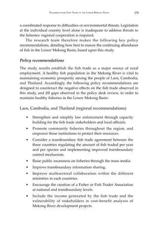 179Transboundary Fish Trade in the Lower Mekong Basin
a coordinated response to difficulties or environmental threats. Legislation
at the individual country level alone is inadequate to address threats to
the fisheries: regional cooperation is required.
	 The research team therefore makes the following key policy
recommendations, detailing how best to ensure the continuing abundance
of fish in the Lower Mekong Basin, based upon this study.
Policy recommendations
The study results establish the fish trade as a major source of rural
employment. A healthy fish population in the Mekong River is vital to
maintaining economic prosperity among the people of Laos, Cambodia,
and Thailand. Accordingly, the following policy recommendations are
designed to counteract the negative effects on the fish trade observed in
this study, and fill gaps observed in the policy desk review, in order to
maintain healthy fisheries in the Lower Mekong Basin:
Laos, Cambodia, and Thailand (regional recommendations)
•	 Strengthen and simplify law enforcement through capacity
building for the fish trade stakeholders and local officials.
•	 Promote community fisheries throughout the region, and
empower these institutions to protect their resources.
•	 Consider a transboundary fish trade agreement between the
three countries regulating the amount of fish traded per year
and per species and implementing improved transboundary
control mechanism.
•	 Raise public awareness on fisheries through the mass media.
•	 Improve transboundary information sharing.
•	 Improve multisectoral collaboration within the different
ministries in each countries.
•	 Encourage the creation of a Fisher or Fish Trader Association
at national and transboundary levels.
•	 Include the income generated by the fish trade and the
vulnerability of stakeholders in cost–benefit analyses of
Mekong River development projects.
 