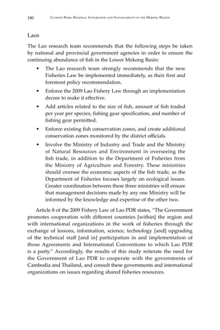 180 Climate Risks, Regional Integration and Sustainability in the Mekong Region
Laos
The Lao research team recommends that the following steps be taken
by national and provincial government agencies in order to ensure the
continuing abundance of fish in the Lower Mekong Basin:
•	 The Lao research team strongly recommends that the new
Fisheries Law be implemented immediately, as their first and
foremost policy recommendation.
•	 Enforce the 2009 Lao Fishery Law through an implementation
decree to make it effective.
•	 Add articles related to the size of fish, amount of fish traded
per year per species, fishing gear specification, and number of
fishing gear permitted.
•	 Enforce existing fish conservation zones, and create additional
conservation zones monitored by the district officials.
•	 Involve the Ministry of Industry and Trade and the Ministry
of Natural Resources and Environment in overseeing the
fish trade, in addition to the Department of Fisheries from
the Ministry of Agriculture and Forestry. These ministries
should oversee the economic aspects of the fish trade, as the
Department of Fisheries focuses largely on ecological issues.
Greater coordination between these three ministries will ensure
that management decisions made by any one Ministry will be
informed by the knowledge and expertise of the other two.
	 Article 8 of the 2009 Fishery Law of Lao PDR states, “The Government
promotes cooperation with different countries [within] the region and
with international organizations in the work of fisheries through the
exchange of lessons, information, science, technology [and] upgrading
of the technical staff [and in] participation in and implementation of
those Agreements and International Conventions to which Lao PDR
is a party.” Accordingly, the results of this study reiterate the need for
the Government of Lao PDR to cooperate with the governments of
Cambodia and Thailand, and consult these governments and international
organizations on issues regarding shared fisheries resources.
 
