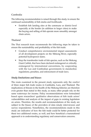 181Transboundary Fish Trade in the Lower Mekong Basin
Cambodia
The following recommendation is raised through this study, to ensure the
continued sustainability of fish stocks and livelihoods:
•	 Establish fish landing sites at the commune or district level
especially at the border (in addition to larger cities) to make
the buying and selling of fish operate more smoothly amongst
chain actors.
Thailand
The Thai research team recommends the following steps be taken to
ensure the sustainability and profitability of the fish trade:
•	 Conduct comprehensive environmental impact assessments
of all development projects on the Mekong River, especially
potential hydropower dams.
•	 Stop the transborder trade of fish species, such as the Mekong
Giant Catfish, that have been declared endangered or critically
endangered by international conventions, by cooperating
with the Lao and Cambodian governments to standardize
regulations, penalties, and enforcement of trade laws.
Study limitations and biases
The route examined in the present study represents only the smallest
of three major fish trade routes in Cambodia, Laos, and Thailand. The
implications of threats to the health of the Mekong fisheries are therefore
even greater than stated in this study, as many other people rely on the
same waterways for income. Policy recommendations were formulated
based upon researchers’ qualitative observations of fish trade actors’
vulnerabilities and analysis of the impact of gaps in existing legislation
on actors. Therefore, the results and recommendations of the study are
subject to the biases of the providers of data (study interviewees and
survey respondents). Nonetheless, the recommendations made in this
study are indicative of how the fish trade could be better protected for
these two additional routes, as well, and how beneficial a transnational
approach is to understanding regulatory and conservation concerns.
 