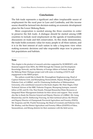 182 Climate Risks, Regional Integration and Sustainability in the Mekong Region
Conclusions
The fish trade represents a significant and often irreplaceable source of
employment for the rural poor in Laos and Cambodia, and this income
source should be factored into decision-making on economic development
plans for the Lower Mekong Basin.
	 More cooperation is needed among the three countries in order
to preserve the fish trade. A dialogue should be started among LMB
countries to include rural employment on the agenda of transboundary
discussions on trade and fish conservation. As this study demonstrates,
the trade holds economic value for many people in all three nations, and
it is in the best interest of each nation to take a long-term view when
making economic decisions and take responsible steps now to preserve
fish populations and habitats.
Note
This chapter is the product of research activities supported by SUMERNET, with
financial support from SIDA, the DFID through the Climate and Development
Knowledge Network, and the Ministry of Foreign Affairs of Finland, through
the Mekong Water Dialogue project and with some co-funding of IUCN staff
engagement in the MWD project.
	 The authors would like to thank Mr. Douangkham Singhanouvong, Head of
Capture Fisheries Unit, and Khampheng Homsombath, Deputy Biologist of Capture
Fisheries Unit, at LARReC, and Dr. Chainarong Sretthachua of Mahasarakam
University, who contributed research to this book chapter; Mr. Peter Degen, Chief
Technical Advisor of the MRC Fisheries Program; Muanpong Juntopas, research
fellow at SEI; and Dr. Chu Thai Hoanh, Principal Researcher-Water Resources at
Integrated Water Management Institute for their advice and support. They would
also like to thank the Director General and Deputy Director of LARReC, Mr. Lieng
Khamsivilay and Dr. Sinthavong Viravong, for their technical advice; the Director
and Deputy Director of Champassak Provincial Agriculture and Forestry (PAFO),
Mr. Souprany and Mr. Prachit Norraseng; the Head of Livestock and Fisheries Unit,
Mr. Khabay; and the District Agriculture and Forestry Offices (DAFPO) of Pakse,
Sanasomboun, and Khong districts for their assistance with the field survey.
 