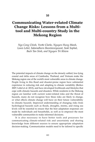 183Communicating Water-related Climate Change Risks
10
Communicating Water-related Climate
Change Risks: Lessons from a Multi-
tool and Multi-country Study in the
Mekong Region
Ngo Cong Chinh, Yvette Clarke, Nguyen Hung Manh,
Louis Lebel, Sakaradhorn Boontaveeyuwat, Seak Sophat,
Bach Tan Sinh, and Nguyen Tri Khiem
The potential impacts of climate change on the densely settled, low-lying
coastal and delta areas of Cambodia, Thailand, and Vietnam make the
Mekong region one of the world’s most vulnerable areas to climate change.
People living in this flood and disaster-prone region have substantial
experience in reducing risk and adapting to climate variability (Berkes
2007; Lebel et al. 2013), and have developed livelihoods and lifestyles that
cope with climatic hazards and disasters. While residents in the Mekong
region are familiar with current water-related risks and the threat of
hazards, many do not recognize how these risks are likely to change,
or what effects climate change will have on their future vulnerability
to climatic hazards. Improved understanding of changing risks from
hydrological hazards such as floods, droughts, storms, and rising sea
levels will be essential to ensure that the best adaptation responses are
made by individuals and households, as well as to empower the most
vulnerable communities to make informed decisions.	
	 It is also necessary to have better tools and processes for
communicating climate-related risk and uncertainty and sharing
knowledge from different sources to ensure appropriate adaptation
decision-making. Communication models need to be tailored to specific
183
 