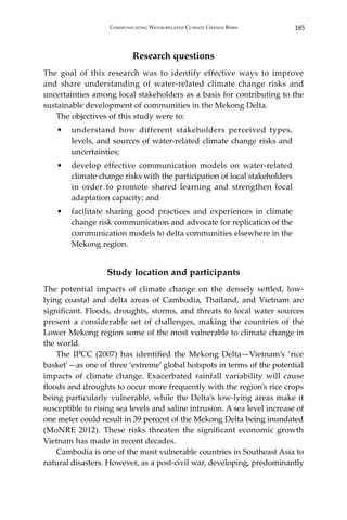 185Communicating Water-related Climate Change Risks
Research questions
The goal of this research was to identify effective ways to improve
and share understanding of water-related climate change risks and
uncertainties among local stakeholders as a basis for contributing to the
sustainable development of communities in the Mekong Delta.
	 The objectives of this study were to:
•	 understand how different stakeholders perceived types,
levels, and sources of water-related climate change risks and
uncertainties;
•	 develop effective communication models on water-related
climate change risks with the participation of local stakeholders
in order to promote shared learning and strengthen local
adaptation capacity; and
•	 facilitate sharing good practices and experiences in climate
change risk communication and advocate for replication of the
communication models to delta communities elsewhere in the
Mekong region.
Study location and participants
The potential impacts of climate change on the densely settled, low-
lying coastal and delta areas of Cambodia, Thailand, and Vietnam are
significant. Floods, droughts, storms, and threats to local water sources
present a considerable set of challenges, making the countries of the
Lower Mekong region some of the most vulnerable to climate change in
the world.
	 The IPCC (2007) has identified the Mekong Delta—Vietnam’s ‘rice
basket’—as one of three ‘extreme’ global hotspots in terms of the potential
impacts of climate change. Exacerbated rainfall variability will cause
floods and droughts to occur more frequently with the region’s rice crops
being particularly vulnerable, while the Delta’s low-lying areas make it
susceptible to rising sea levels and saline intrusion. A sea level increase of
one meter could result in 39 percent of the Mekong Delta being inundated
(MoNRE 2012). These risks threaten the significant economic growth
Vietnam has made in recent decades.
	 Cambodia is one of the most vulnerable countries in Southeast Asia to
natural disasters. However, as a post‐civil war, developing, predominantly
 