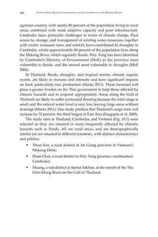 186 Climate Risks, Regional Integration and Sustainability in the Mekong Region
agrarian country, with nearly 80 percent of the population living in rural
areas, combined with weak adaptive capacity and poor infrastructure,
Cambodia faces particular challenges in terms of climate change. Poor
access to, storage, and management of existing water resources, together
with erratic monsoon rains and rainfall, have contributed to droughts in
Cambodia, whilst approximately 80 percent of the population lives along
the Mekong River, which regularly floods. Prey Veng has been identified
by Cambodia’s Ministry of Environment (MoE) as the province most
vulnerable to floods, and the second most vulnerable to droughts (MoE
2006).
	 In Thailand, floods, droughts, and tropical storms, already regular
events, are likely to increase and intensify and have significant impacts
on food, particularly rice, production (Marks 2011). These increases will
place a greater burden on the Thai government to help those affected by
climatic hazards and to respond appropriately. Areas along the Gulf of
Thailand are likely to suffer protracted flooding because the tidal range is
small and the natural water level is very low, leaving large areas without
drainage (Marks 2011). One study predicts that Thailand’s surge zone will
increase by 33 percent, the third largest in East Asia (Dasgupta et al. 2009).
	 The study sites in Thailand, Cambodia, and Vietnam (Fig. 10.1) were
selected as they are situated in areas frequently affected by climatic
hazards such as floods. All are rural areas, and are demographically
similar yet are situated in different countries, with distinct characteristics
and politics:
•	 Thoai Son, a rural district of An Giang province in Vietnam’s
Mekong Delta;
•	 Peam Chor, a rural district in Prey Veng province, southeastern
Cambodia;
•	 Muang, a sub-district in Samut Sakhon, at the mouth of the Tha
Chin Klong River on the Gulf of Thailand.
 