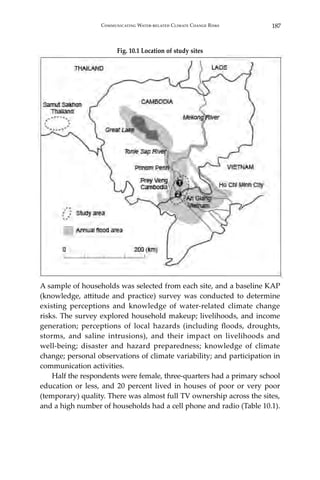 187Communicating Water-related Climate Change Risks
Fig. 10.1 Location of study sites
A sample of households was selected from each site, and a baseline KAP
(knowledge, attitude and practice) survey was conducted to determine
existing perceptions and knowledge of water-related climate change
risks. The survey explored household makeup; livelihoods, and income
generation; perceptions of local hazards (including floods, droughts,
storms, and saline intrusions), and their impact on livelihoods and
well-being; disaster and hazard preparedness; knowledge of climate
change; personal observations of climate variability; and participation in
communication activities.
	 Half the respondents were female, three-quarters had a primary school
education or less, and 20 percent lived in houses of poor or very poor
(temporary) quality. There was almost full TV ownership across the sites,
and a high number of households had a cell phone and radio (Table 10.1).
 