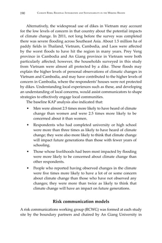 190 Climate Risks, Regional Integration and Sustainability in the Mekong Region
	 Alternatively, the widespread use of dikes in Vietnam may account
for the low levels of concern in that country about the potential impacts
of climate change. In 2011, not long before the survey was completed
there was severe flooding across Southeast Asia. About 1.5 million ha of
paddy fields in Thailand, Vietnam, Cambodia, and Laos were affected
by the worst floods to have hit the region in many years. Prey Veng
province in Cambodia and An Giang province in Vietnam were both
particularly affected; however, the households surveyed in this study
from Vietnam were almost all protected by a dike. These floods may
explain the higher levels of personal observations of climatic changes in
Vietnam and Cambodia, and may have contributed to the higher levels of
concern in Cambodia, where the respondents’ houses were not protected
by dikes. Understanding local experiences such as these, and developing
an understanding of local concerns, would assist communicators to shape
strategies to effectively engage local communities.
	 The baseline KAP analysis also indicated that:
•	 Men were almost 2.5 times more likely to have heard of climate
change than women and were 2.5 times more likely to be
concerned about it than women.
•	 Respondents who had completed university or high school
were more than three times as likely to have heard of climate
change; they were also more likely to think that climate change
will impact future generations than those with fewer years of
schooling.
•	 Those whose livelihoods had been most impacted by flooding
were more likely to be concerned about climate change than
other respondents.
•	 People who reported having observed changes in the climate
were five times more likely to have a lot of or some concern
about climate change than those who have not observed any
changes; they were more than twice as likely to think that
climate change will have an impact on future generations.
Risk communication models
A risk communications working group (RCWG) was formed at each study
site by the boundary partners and chaired by An Giang University in
 