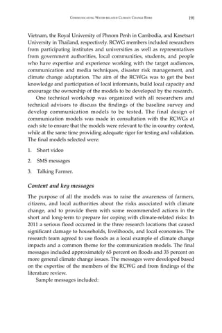 191Communicating Water-related Climate Change Risks
Vietnam, the Royal University of Phnom Penh in Cambodia, and Kasetsart
University in Thailand, respectively. RCWG members included researchers
from participating institutes and universities as well as representatives
from government authorities, local communities, students, and people
who have expertise and experience working with the target audiences,
communication and media techniques, disaster risk management, and
climate change adaptation. The aim of the RCWGs was to get the best
knowledge and participation of local informants, build local capacity and
encourage the ownership of the models to be developed by the research.
	 One technical workshop was organized with all researchers and
technical advisors to discuss the findings of the baseline survey and
develop communication models to be tested. The final design of
communication models was made in consultation with the RCWGs at
each site to ensure that the models were relevant to the in-country context,
while at the same time providing adequate rigor for testing and validation.
The final models selected were:
1.	 Short video
2.	 SMS messages
3.	 Talking Farmer.
Content and key messages
The purpose of all the models was to raise the awareness of farmers,
citizens, and local authorities about the risks associated with climate
change, and to provide them with some recommended actions in the
short and long-term to prepare for coping with climate-related risks: In
2011 a serious flood occurred in the three research locations that caused
significant damage to households, livelihoods, and local economies. The
research team agreed to use floods as a local example of climate change
impacts and a common theme for the communication models. The final
messages included approximately 65 percent on floods and 35 percent on
more general climate change issues. The messages were developed based
on the expertise of the members of the RCWG and from findings of the
literature review.
	 Sample messages included:
 