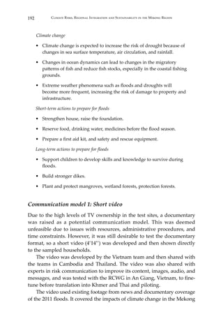 192 Climate Risks, Regional Integration and Sustainability in the Mekong Region
Climate change
•	 Climate change is expected to increase the risk of drought because of
changes in sea surface temperature, air circulation, and rainfall.
•	 Changes in ocean dynamics can lead to changes in the migratory
patterns of fish and reduce fish stocks, especially in the coastal fishing
grounds.
•	 Extreme weather phenomena such as floods and droughts will
become more frequent, increasing the risk of damage to property and
infrastructure.
Short-term actions to prepare for floods
•	 Strengthen house, raise the foundation.
•	 Reserve food, drinking water, medicines before the flood season.
•	 Prepare a first aid kit, and safety and rescue equipment.
Long-term actions to prepare for floods
•	 Support children to develop skills and knowledge to survive during
floods.
•	 Build stronger dikes.
•	 Plant and protect mangroves, wetland forests, protection forests.
Communication model 1: Short video
Due to the high levels of TV ownership in the test sites, a documentary
was raised as a potential communication model. This was deemed
unfeasible due to issues with resources, administrative procedures, and
time constraints. However, it was still desirable to test the documentary
format, so a short video (4’14’’) was developed and then shown directly
to the sampled households.
	 The video was developed by the Vietnam team and then shared with
the teams in Cambodia and Thailand. The video was also shared with
experts in risk communication to improve its content, images, audio, and
messages, and was tested with the RCWG in An Giang, Vietnam, to fine-
tune before translation into Khmer and Thai and piloting.
	 The video used existing footage from news and documentary coverage
of the 2011 floods. It covered the impacts of climate change in the Mekong
 