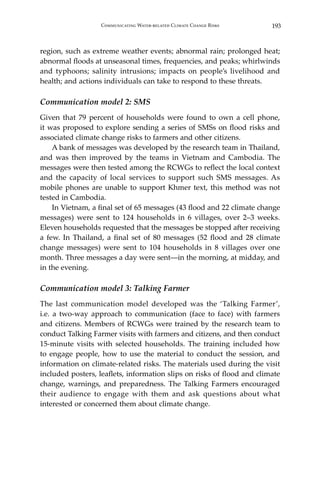 193Communicating Water-related Climate Change Risks
region, such as extreme weather events; abnormal rain; prolonged heat;
abnormal floods at unseasonal times, frequencies, and peaks; whirlwinds
and typhoons; salinity intrusions; impacts on people’s livelihood and
health; and actions individuals can take to respond to these threats.
Communication model 2: SMS
Given that 79 percent of households were found to own a cell phone,
it was proposed to explore sending a series of SMSs on flood risks and
associated climate change risks to farmers and other citizens.
	 A bank of messages was developed by the research team in Thailand,
and was then improved by the teams in Vietnam and Cambodia. The
messages were then tested among the RCWGs to reflect the local context
and the capacity of local services to support such SMS messages. As
mobile phones are unable to support Khmer text, this method was not
tested in Cambodia.
	 In Vietnam, a final set of 65 messages (43 flood and 22 climate change
messages) were sent to 124 households in 6 villages, over 2–3 weeks.
Eleven households requested that the messages be stopped after receiving
a few. In Thailand, a final set of 80 messages (52 flood and 28 climate
change messages) were sent to 104 households in 8 villages over one
month. Three messages a day were sent―in the morning, at midday, and
in the evening.
Communication model 3: Talking Farmer
The last communication model developed was the ‘Talking Farmer’,
i.e. a two-way approach to communication (face to face) with farmers
and citizens. Members of RCWGs were trained by the research team to
conduct Talking Farmer visits with farmers and citizens, and then conduct
15-minute visits with selected households. The training included how
to engage people, how to use the material to conduct the session, and
information on climate-related risks. The materials used during the visit
included posters, leaflets, information slips on risks of flood and climate
change, warnings, and preparedness. The Talking Farmers encouraged
their audience to engage with them and ask questions about what
interested or concerned them about climate change.
 