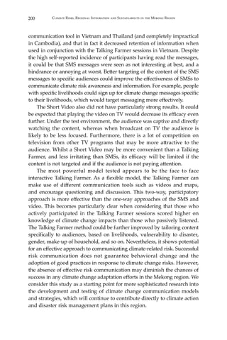 200 Climate Risks, Regional Integration and Sustainability in the Mekong Region
communication tool in Vietnam and Thailand (and completely impractical
in Cambodia), and that in fact it decreased retention of information when
used in conjunction with the Talking Farmer sessions in Vietnam. Despite
the high self-reported incidence of participants having read the messages,
it could be that SMS messages were seen as not interesting at best, and a
hindrance or annoying at worst. Better targeting of the content of the SMS
messages to specific audiences could improve the effectiveness of SMSs to
communicate climate risk awareness and information. For example, people
with specific livelihoods could sign up for climate change messages specific
to their livelihoods, which would target messaging more effectively.
	 The Short Video also did not have particularly strong results. It could
be expected that playing the video on TV would decrease its efficacy even
further. Under the test environment, the audience was captive and directly
watching the content, whereas when broadcast on TV the audience is
likely to be less focused. Furthermore, there is a lot of competition on
television from other TV programs that may be more attractive to the
audience. Whilst a Short Video may be more convenient than a Talking
Farmer, and less irritating than SMSs, its efficacy will be limited if the
content is not targeted and if the audience is not paying attention.
	 The most powerful model tested appears to be the face to face
interactive Talking Farmer. As a flexible model, the Talking Farmer can
make use of different communication tools such as videos and maps,
and encourage questioning and discussion. This two-way, participatory
approach is more effective than the one-way approaches of the SMS and
video. This becomes particularly clear when considering that those who
actively participated in the Talking Farmer sessions scored higher on
knowledge of climate change impacts than those who passively listened.
The Talking Farmer method could be further improved by tailoring content
specifically to audiences, based on livelihoods, vulnerability to disaster,
gender, make-up of household, and so on. Nevertheless, it shows potential
for an effective approach to communicating climate-related risk. Successful
risk communication does not guarantee behavioral change and the
adoption of good practices in response to climate change risks. However,
the absence of effective risk communication may diminish the chances of
success in any climate change adaptation efforts in the Mekong region. We
consider this study as a starting point for more sophisticated research into
the development and testing of climate change communication models
and strategies, which will continue to contribute directly to climate action
and disaster risk management plans in this region.
 
