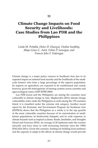 201Climate Change Impacts on Food Security and Livelihoods
11
Climate Change Impacts on Food
Security and Livelihoods:
Case Studies from Lao PDR and the
Philippines
Linda M. Peñalba, Dulce D. Elazegui, Outhai Soukkhy,
Mayo Grace C. Amit, Felino P. Lansigan, and
Francis John F. Faderogao
Climate change is a major policy concern in Southeast Asia due to its
expected impact on national food security and the livelihoods of the small-
scale farmers who form a large percentage of the region’s population.
Its impacts on agriculture are expected to be multifaceted and varied,
however, given the heterogeneity of farming systems across countries and
agro-ecological zones (ADP-IFPRI 2009).
	 Lao PDR (Laos) and the Philippines are among the countries most
vulnerable to climate change in Asia. Maplecroft’s (2011) climate change
vulnerability index ranks the Philippines as sixth among the 170 countries
listed; it is classified under the extreme risk category. Another recent
report by the Economic and Environment Program for Southeast Asia
(EEPSEA) shows that the Philippines as a whole is in the top quartile
of the most vulnerable countries because of its concentration of small-
farmer populations, its biodiversity hotspots, and its wide exposure to
climate hazards such as tropical cyclones, floods, landslides, and droughts
(Yusuf and Francisco 2010). An average of 20 typhoons enter the country
annually and have done so with increasing intensity since the 1990s
(PAGASA 2011). Given this scenario, funding for building local resilience
and the capacity to adapt to the effects of climate change would provide
201
 
