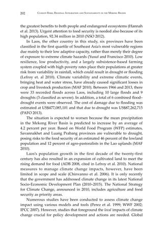 202 Climate Risks, Regional Integration and Sustainability in the Mekong Region
the greatest benefits to both people and endangered ecosystems (Hannah
et al. 2013). Urgent attention to food security is needed also because of its
high population, 92.34 million in 2010 (NSO 2012).
	 In Laos, the other country in this study, six provinces have been
classified in the first quartile of Southeast Asia’s most vulnerable regions
due mainly to their low adaptive capacity, rather than merely their degree
of exposure to extreme climate hazards (Yusuf and Francisco 2010). Low
resilience, low productivity, and a largely subsistence-based farming
system coupled with high poverty rates place their populations at greater
risk from variability in rainfall, which could result in drought or flooding
(Lefroy et. al 2010). Climate variability and extreme climatic events,
bringing heat and water stress, have already caused significant losses in
crop and livestock production (MAF 2010). Between 1966 and 2013, there
were 33 recorded floods across Laos, including 10 large floods and 9
droughts (3 classified as severe). In addition, a total of 6 combined flood–
drought events were observed. The cost of damage due to flooding was
estimated at US$477,085,101 and that due to drought was US$87,262,715
(PAFO 2013).
	 The situation is expected to worsen because the mean precipitation
in the Mekong River Basin is predicted to increase by an average of
4.2 percent per year. Based on World Food Program (WFP) estimates,
Savannakhet and Luang Prabang provinces are vulnerable to drought,
posing risks to the food security of an estimated 46 percent of the lowland
population and 12 percent of agro-pastoralists in the Lao uplands (MAF
2010).
	 Laos’s population growth in the first decade of the twenty-first
century has also resulted in an expansion of cultivated land to meet the
rising demand for food (ADB 2008, cited in Lefroy et al. 2010). National
measures to manage climate change impacts, however, have been
limited in scope and scale (Chinvanno et al. 2006). It is only recently
that the government has addressed climate change in its latest National
Socio-Economic Development Plan (2010–2015). The National Strategy
for Climate Change, announced in 2010, includes agriculture and food
security as priority areas.
	 Numerous studies have been conducted to assess climate change
impact using various models and tools (Perez et al. 1999; WWF 2002;
IPCC 2007). However, studies that foreground the local impacts of climate
change crucial for policy development and actions are needed. Global
 